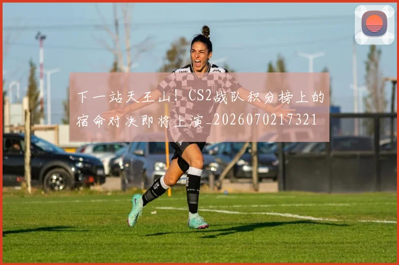 下一站天王山！CS2战队积分榜上的宿命对决即将上演_20260702173210_20260715184855